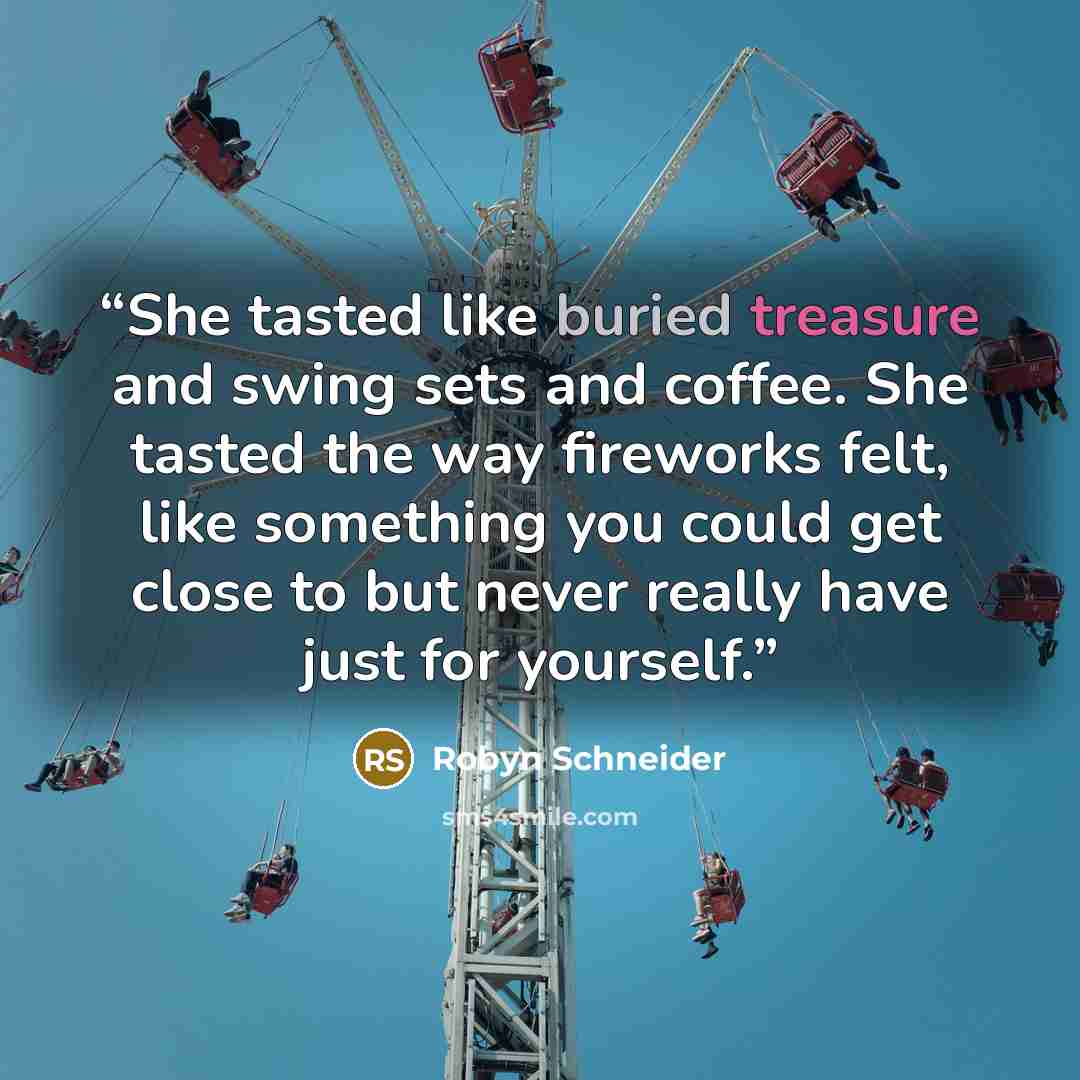 “She tasted like buried treasure and swing sets and coffee. She tasted the way fireworks felt, like something you could get close to but never really have just for yourself.” quote by Robyn Schneider