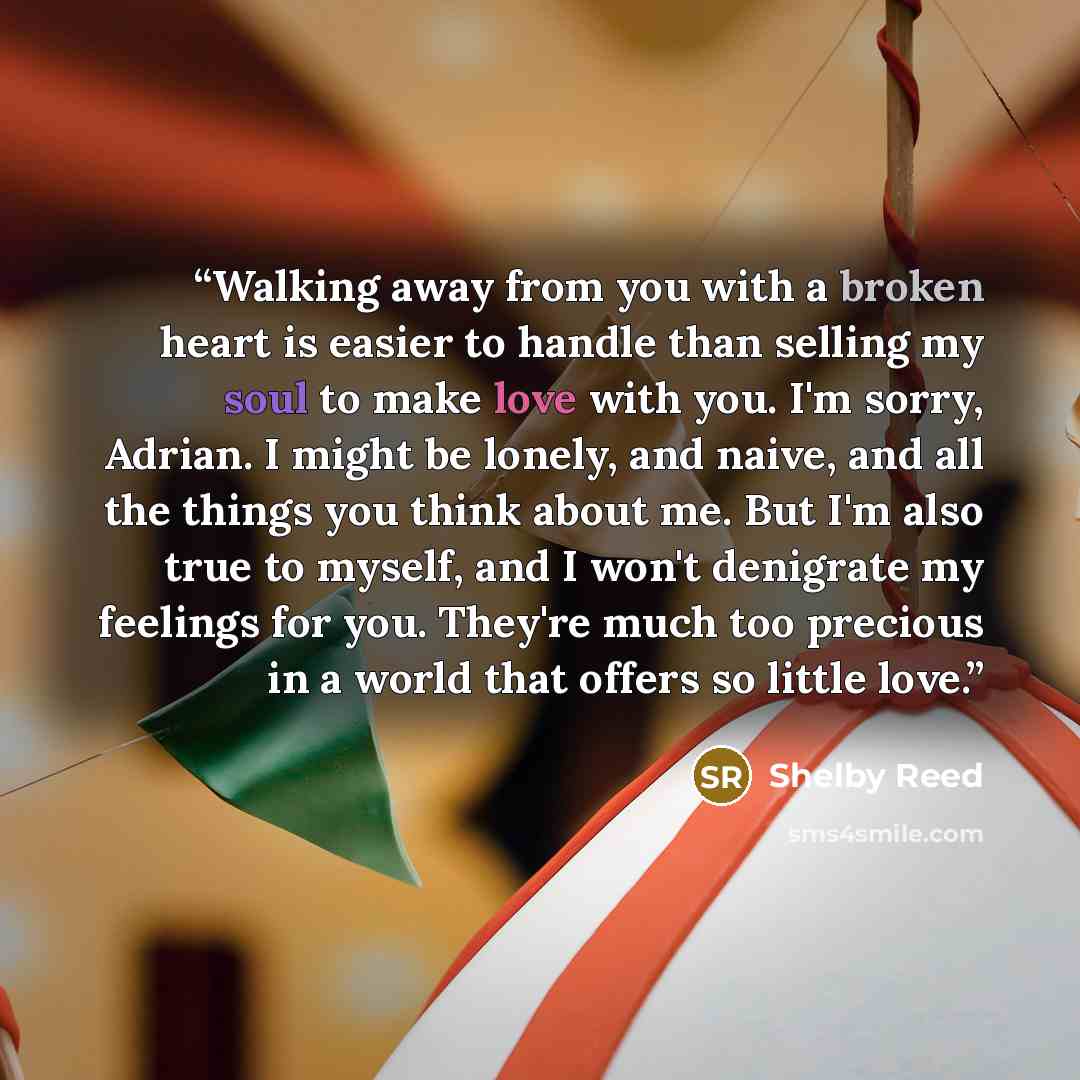 “Walking away from you with a broken heart is easier to handle than selling my soul to make love with you. I'm sorry, Adrian. I might be lonely, and naive, and all the things you think about me. But I'm also true to myself, and I won't denigrate my feelings for you. They're much too precious in a…” quote by Shelby Reed