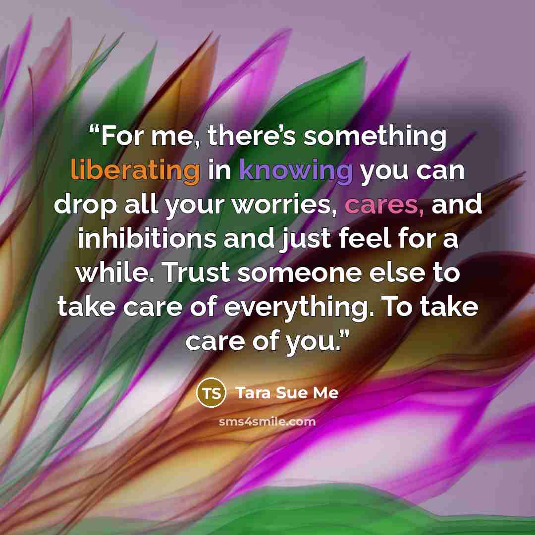 “For me, there’s something liberating in knowing you can drop all your worries, cares, and inhibitions and just feel for a while. Trust someone else to take care of everything. To take care of you.” quote by Tara Sue Me