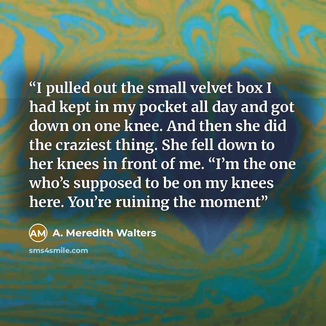 “I pulled out the small velvet box I had kept in my pocket all day and got down on one knee. And then she did the craziest thing. She fell down to her knees in front of me. “I’m the one who’s supposed to be on my knees here. You’re ruining the moment” quote by A. Meredith Walters