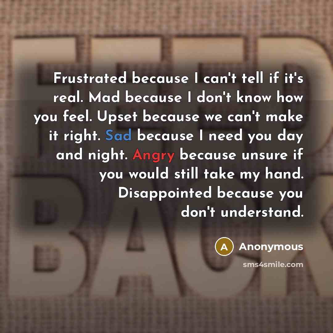 “Frustrated because I can't tell if it's real. Mad because I don't know how you feel. Upset because we can't make it right. Sad because I need you day and night. Angry because unsure if you would still take my hand. Disappointed because you don't understand.” quote by Anonymous