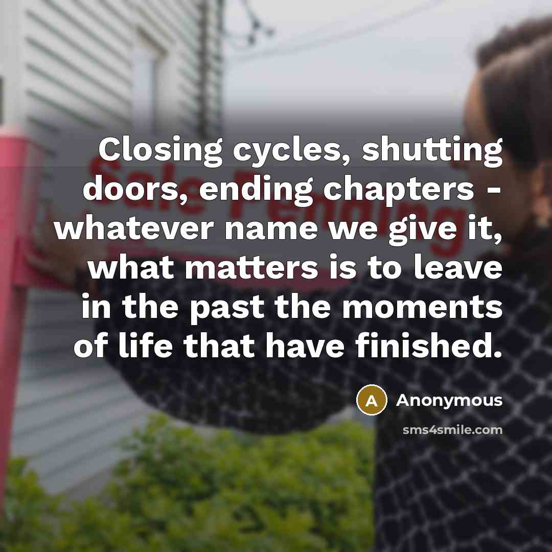“Closing cycles, shutting doors, ending chapters - whatever name we give it, what matters is to leave in the past the moments of life that have finished.” quote by Anonymous