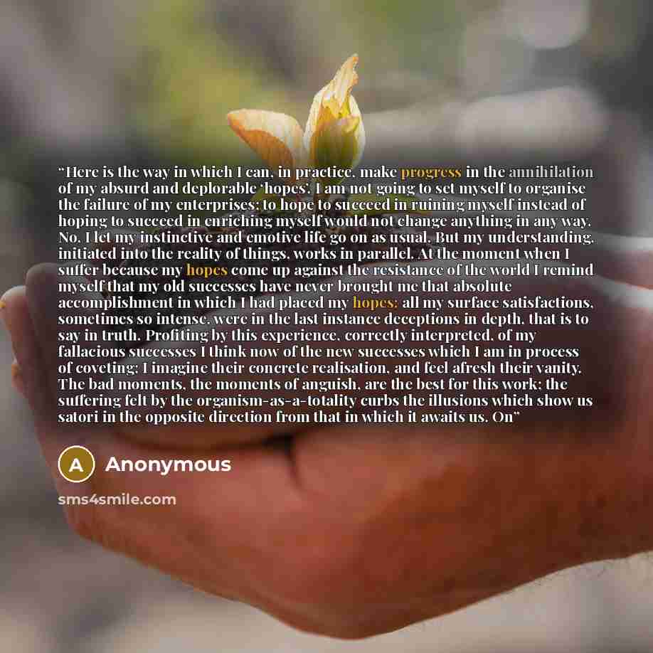 “Here is the way in which I can, in practice, make progress in the annihilation of my absurd and deplorable ‘hopes’. I am not going to set myself to organise the failure of my enterprises; to hope to succeed in ruining myself instead of hoping to succeed in enriching myself would not change…” quote by Anonymous