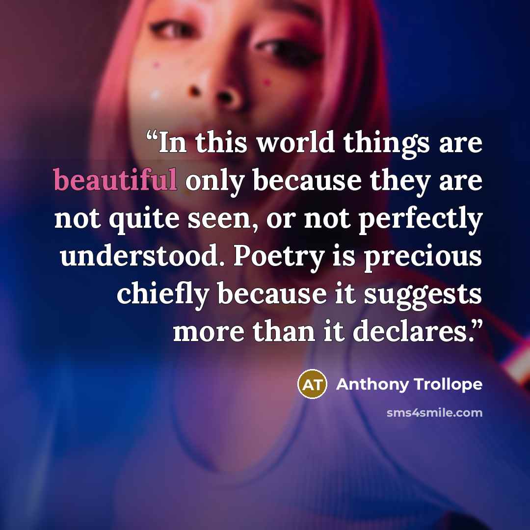 “In this world things are beautiful only because they are not quite seen, or not perfectly understood. Poetry is precious chiefly because it suggests more than it declares.” quote by Anthony Trollope