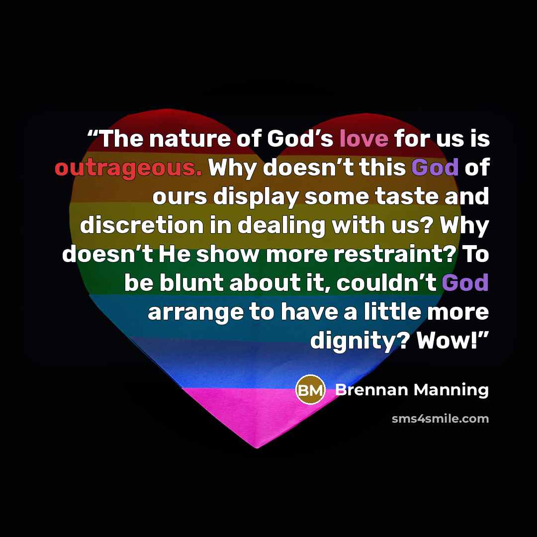 “The nature of God’s love for us is outrageous. Why doesn’t this God of ours display some taste and discretion in dealing with us? Why doesn’t He show more restraint? To be blunt about it, couldn’t God arrange to have a little more dignity? Wow!” quote by Brennan Manning