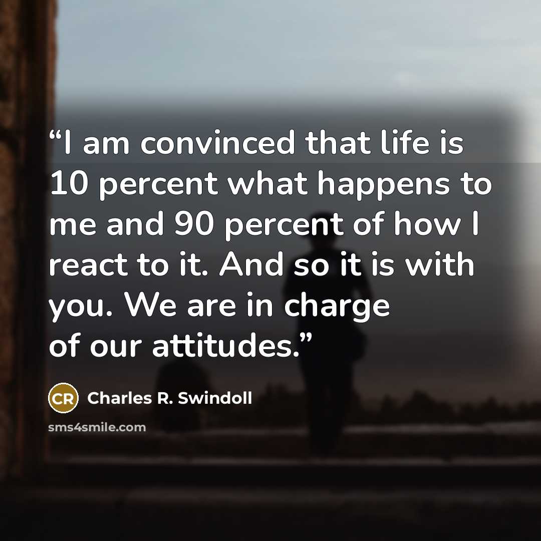 “I am convinced that life is 10 percent what happens to me and 90 percent of how I react to it. And so it is with you. We are in charge of our attitudes.” quote by Charles R. Swindoll
