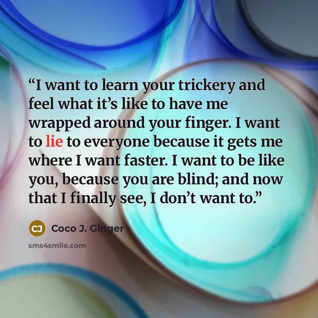 “I want to learn your trickery and feel what it’s like to have me wrapped around your finger. I want to lie to everyone because it gets me where I want faster. I want to be like you, because you are blind; and now that I finally see, I don’t want to.” quote by Coco J. Ginger