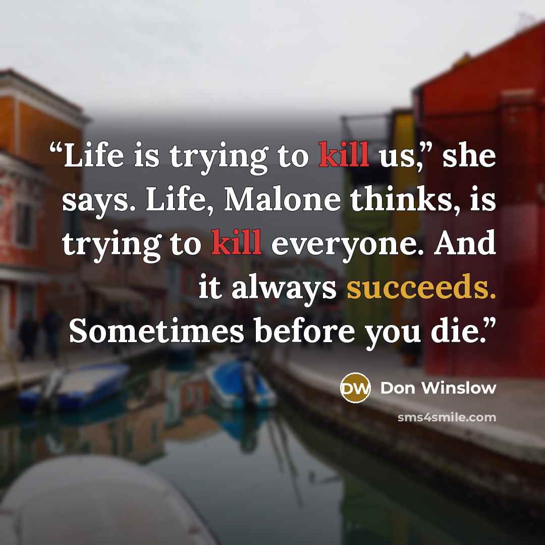 “Life is trying to kill us,” she says. Life, Malone thinks, is trying to kill everyone. And it always succeeds. Sometimes before you die.” quote by Don Winslow