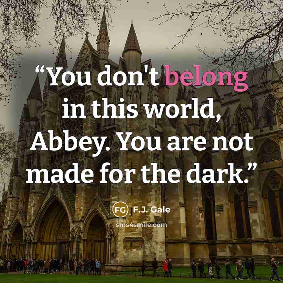 “You don't belong in this world, Abbey. You are not made for the dark.” quote by F.J. Gale