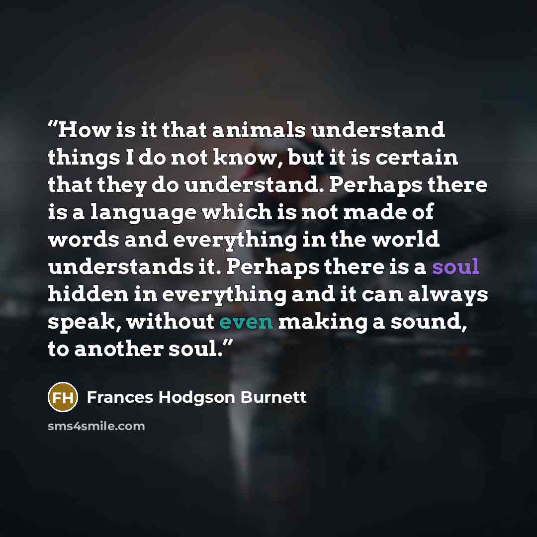 “How is it that animals understand things I do not know, but it is certain that they do understand. Perhaps there is a language which is not made of words and everything in the world understands it. Perhaps there is a soul hidden in everything and it can always speak, without even making a sound…” quote by Frances Hodgson Burnett