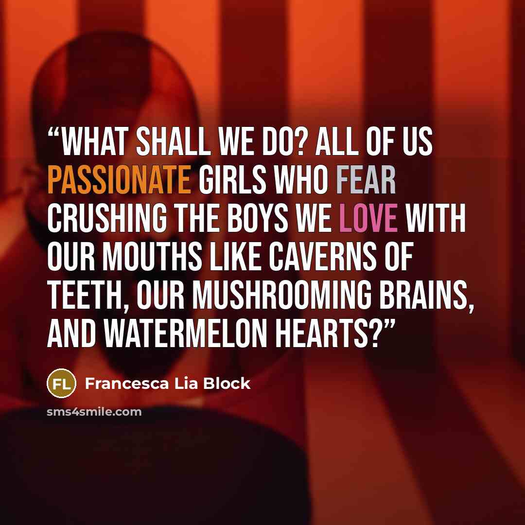 “What shall we do? All of us passionate girls who fear crushing the boys we love with our mouths like caverns of teeth, our mushrooming brains, and watermelon hearts?” quote by Francesca Lia Block