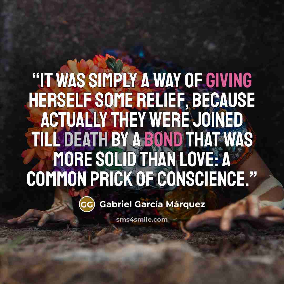 “It was simply a way of giving herself some relief, because actually they were joined till death by a bond that was more solid than love: a common prick of conscience.” quote by Gabriel García Márquez