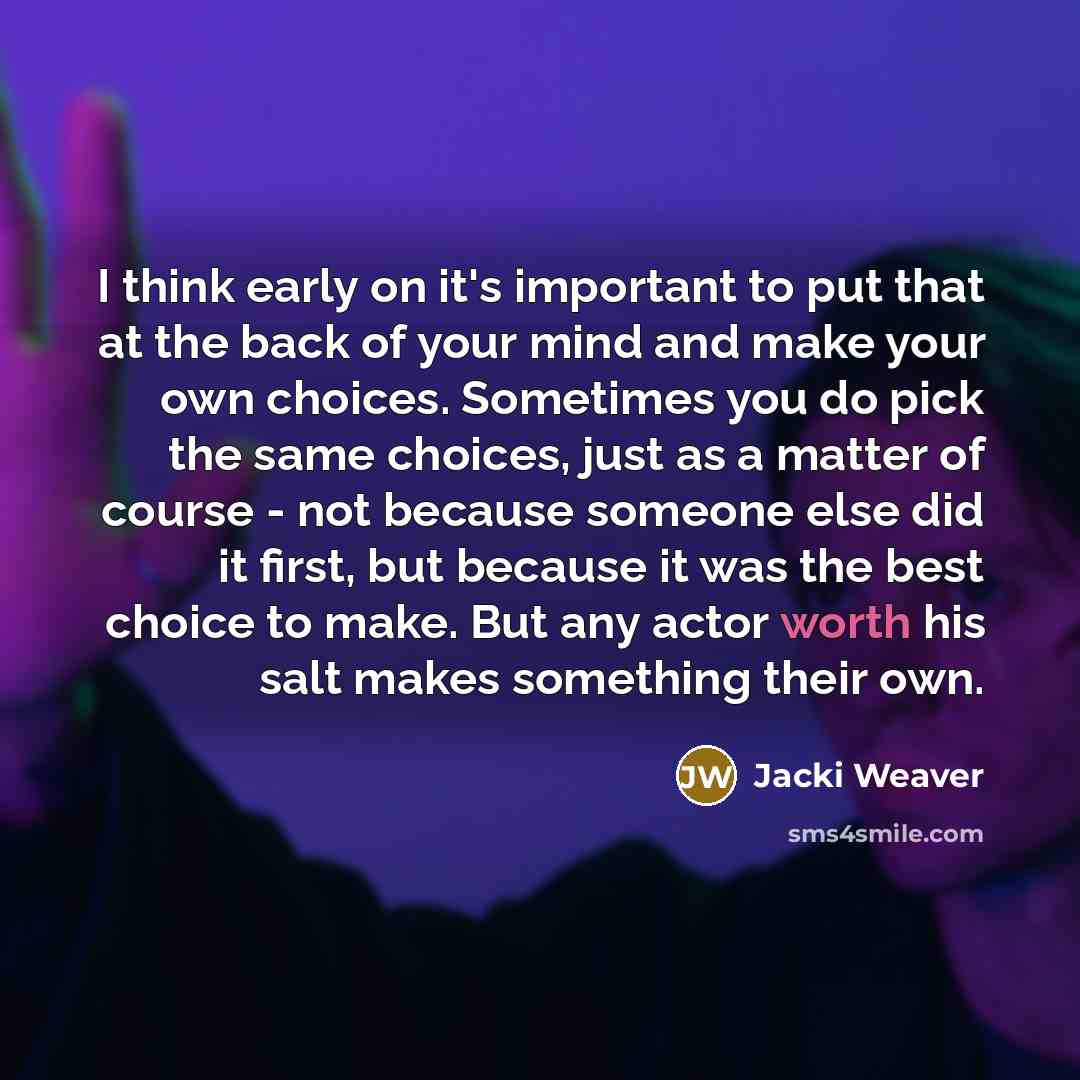 “I think early on it's important to put that at the back of your mind and make your own choices. Sometimes you do pick the same choices, just as a matter of course - not because someone else did it first, but because it was the best choice to make. But any actor worth his salt makes something their…” quote by Jacki Weaver