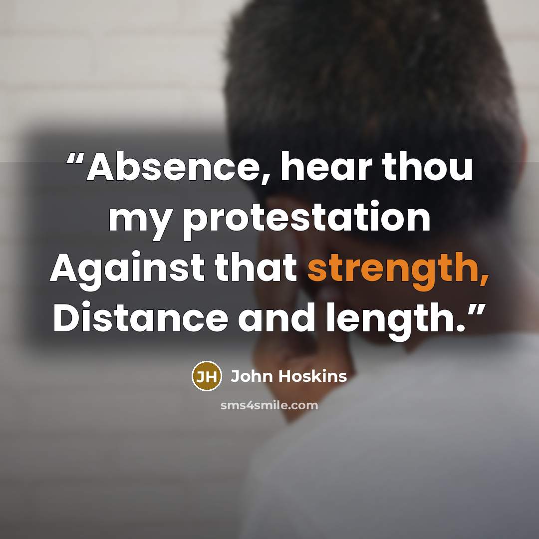 “Absence, hear thou my protestation Against that strength, Distance and length.” quote by John Hoskins