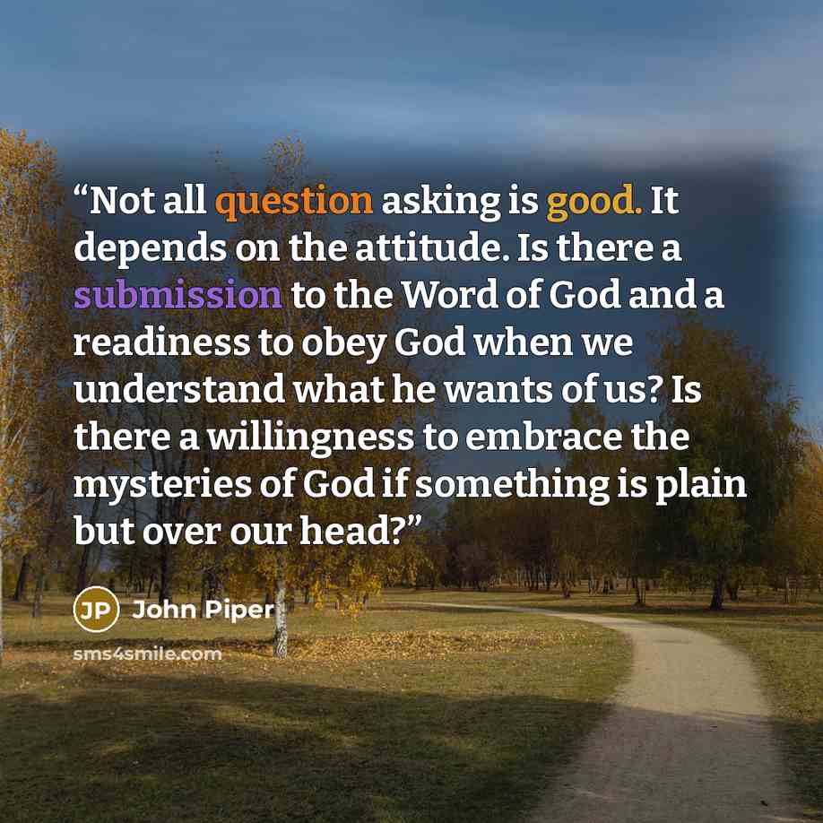 “Not all question asking is good. It depends on the attitude. Is there a submission to the Word of God and a readiness to obey God when we understand what he wants of us? Is there a willingness to embrace the mysteries of God if something is plain but over our head?” quote by John Piper