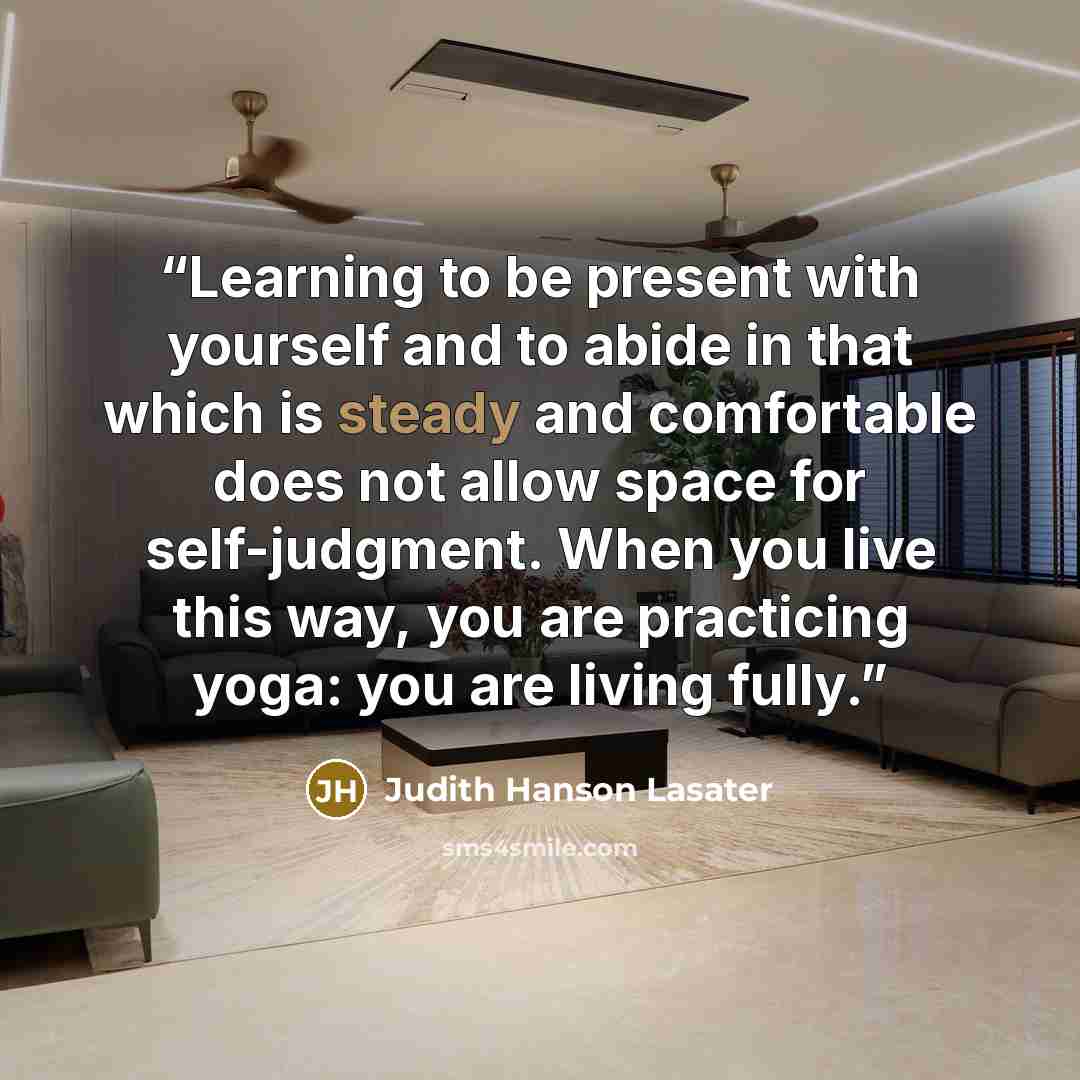 “Learning to be present with yourself and to abide in that which is steady and comfortable does not allow space for self-judgment. When you live this way, you are practicing yoga: you are living fully.” quote by Judith Hanson Lasater