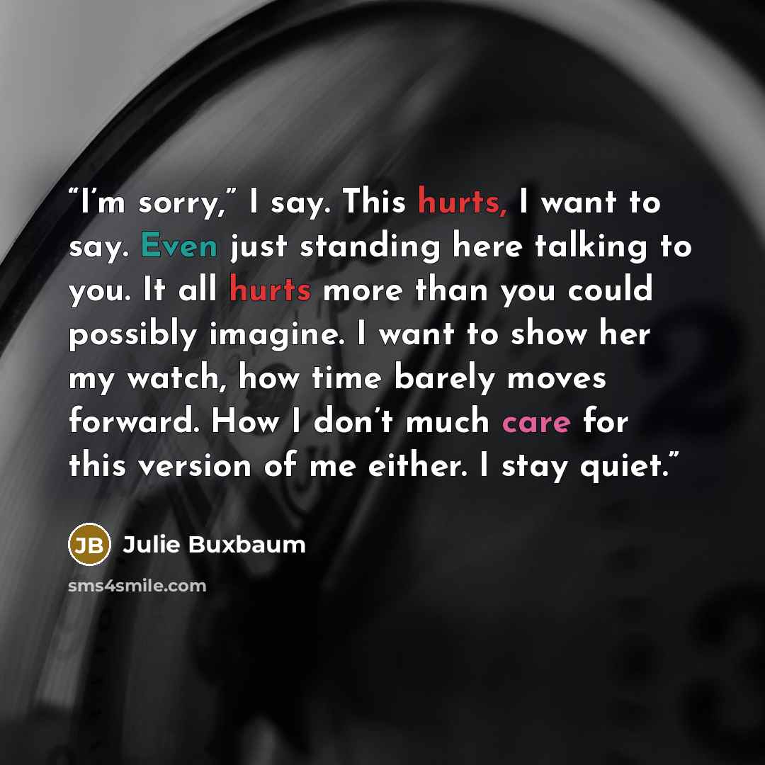 “I’m sorry,” I say. This hurts, I want to say. Even just standing here talking to you. It all hurts more than you could possibly imagine. I want to show her my watch, how time barely moves forward. How I don’t much care for this version of me either. I stay quiet.” quote by Julie Buxbaum