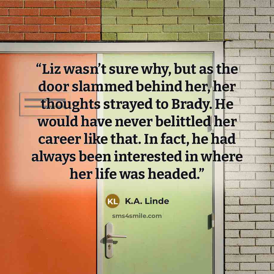 “Liz wasn’t sure why, but as the door slammed behind her, her thoughts strayed to Brady. He would have never belittled her career like that. In fact, he had always been interested in where her life was headed.” quote by K.A. Linde