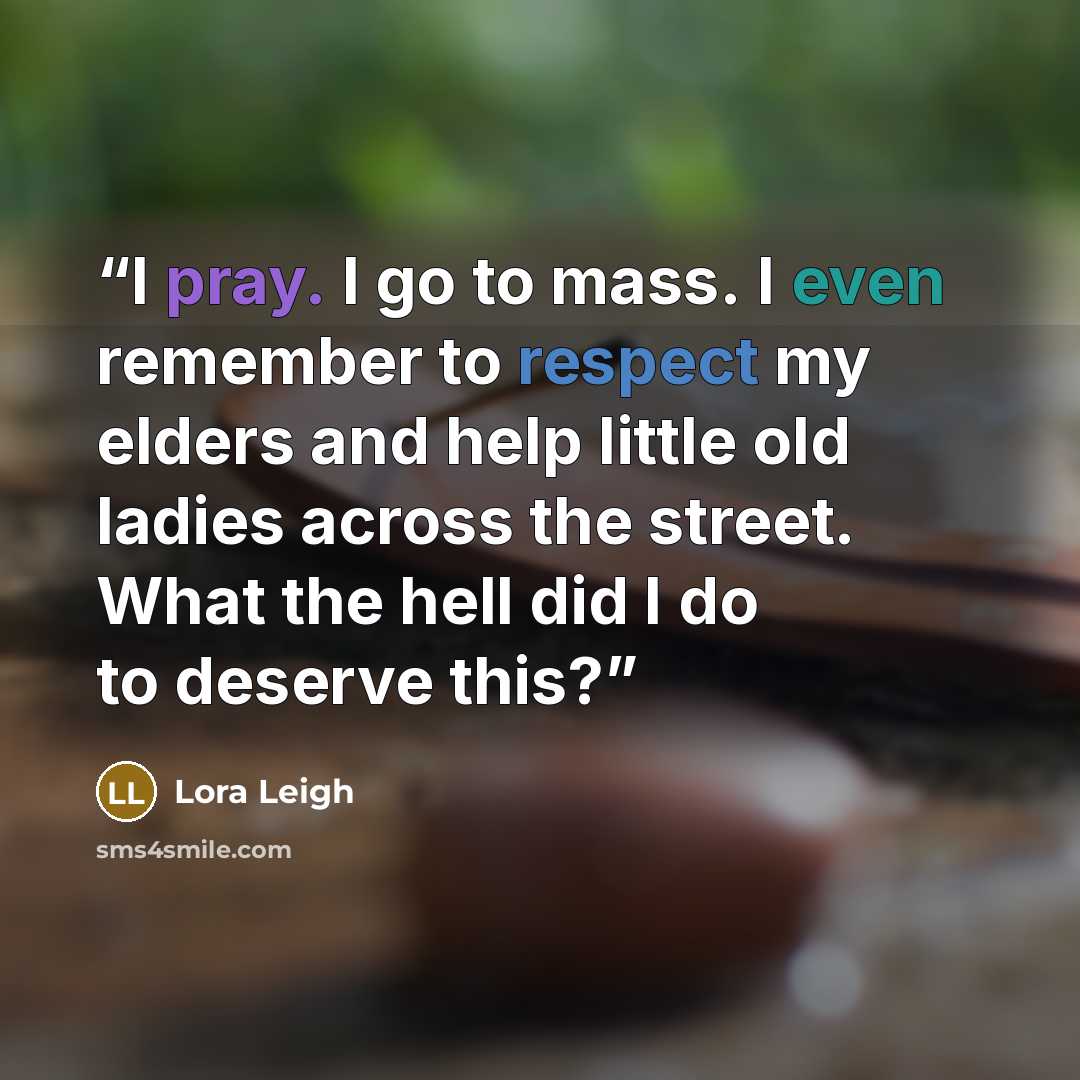 “I pray. I go to mass. I even remember to respect my elders and help little old ladies across the street. What the hell did I do to deserve this?” quote by Lora Leigh