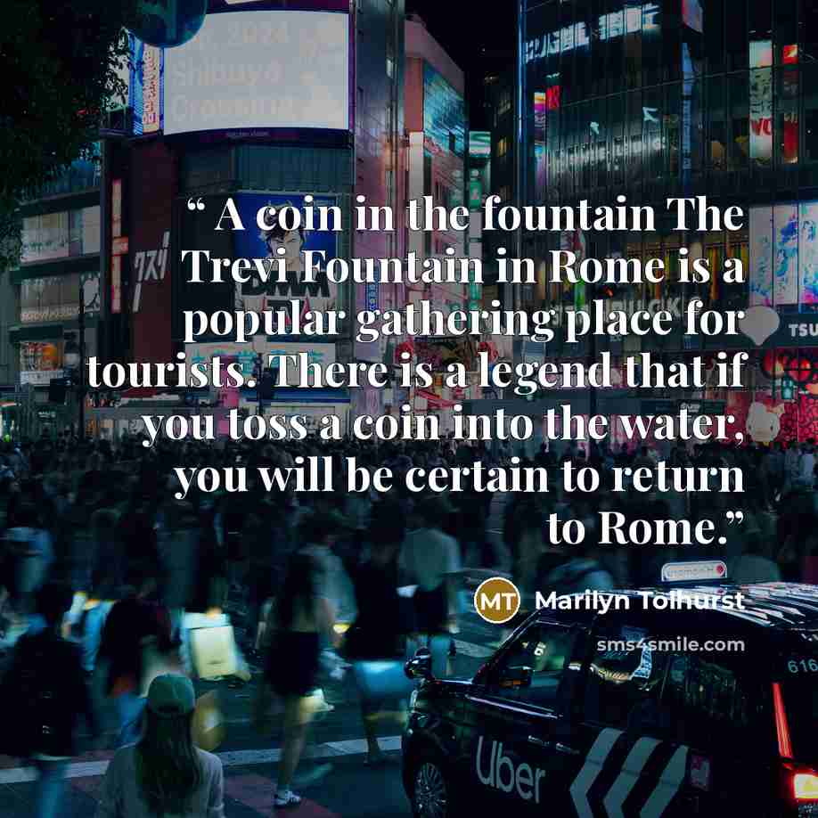 “A coin in the fountain The Trevi Fountain in Rome is a popular gathering place for tourists. There is a legend that if you toss a coin into the water, you will be certain to return to Rome.” quote by Marilyn Tolhurst