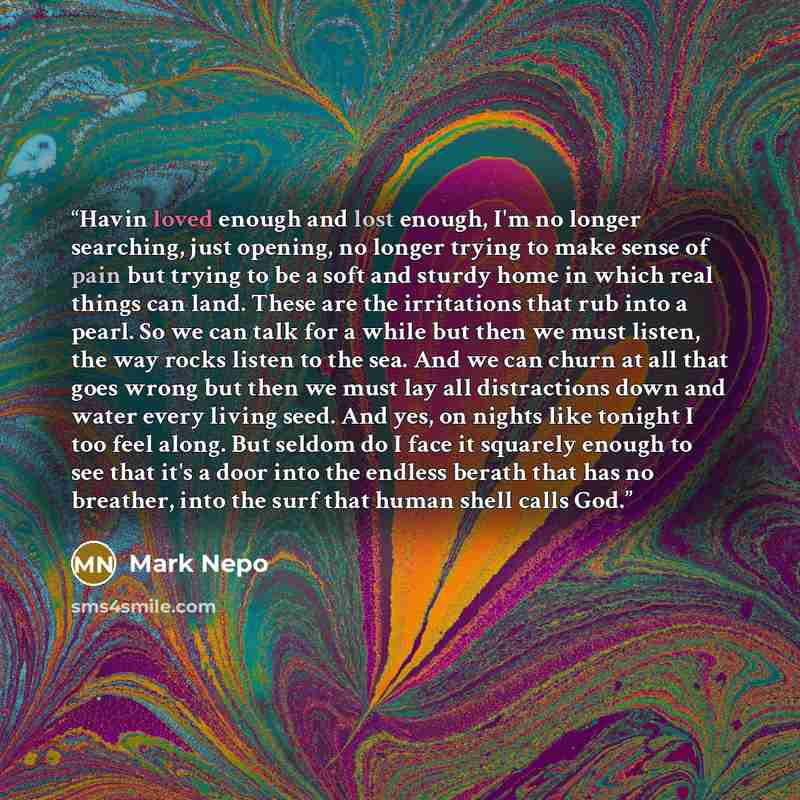 “Havin loved enough and lost enough, I'm no longer searching, just opening, no longer trying to make sense of pain but trying to be a soft and sturdy home in which real things can land. These are the irritations that rub into a pearl. So we can talk for a while but then we must listen, the way…” quote by Mark Nepo