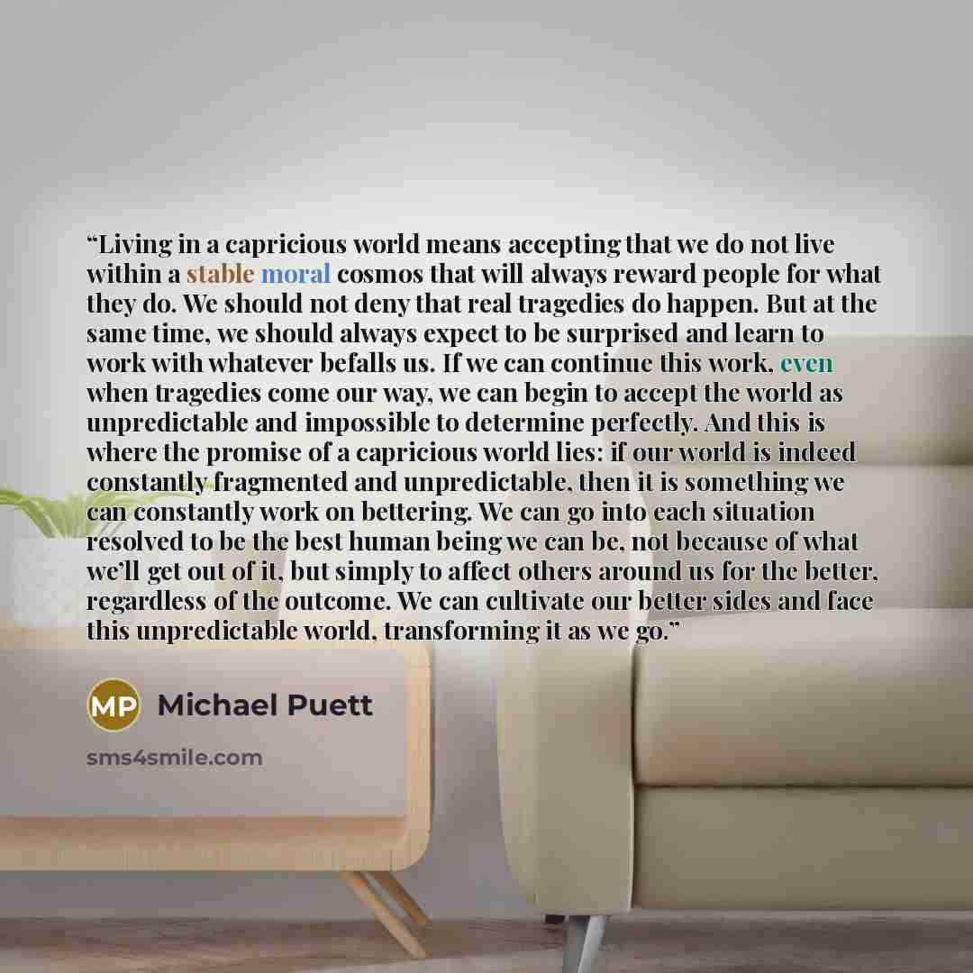 “Living in a capricious world means accepting that we do not live within a stable moral cosmos that will always reward people for what they do. We should not deny that real tragedies do happen. But at the same time, we should always expect to be surprised and learn to work with whatever befalls us…” quote by Michael Puett