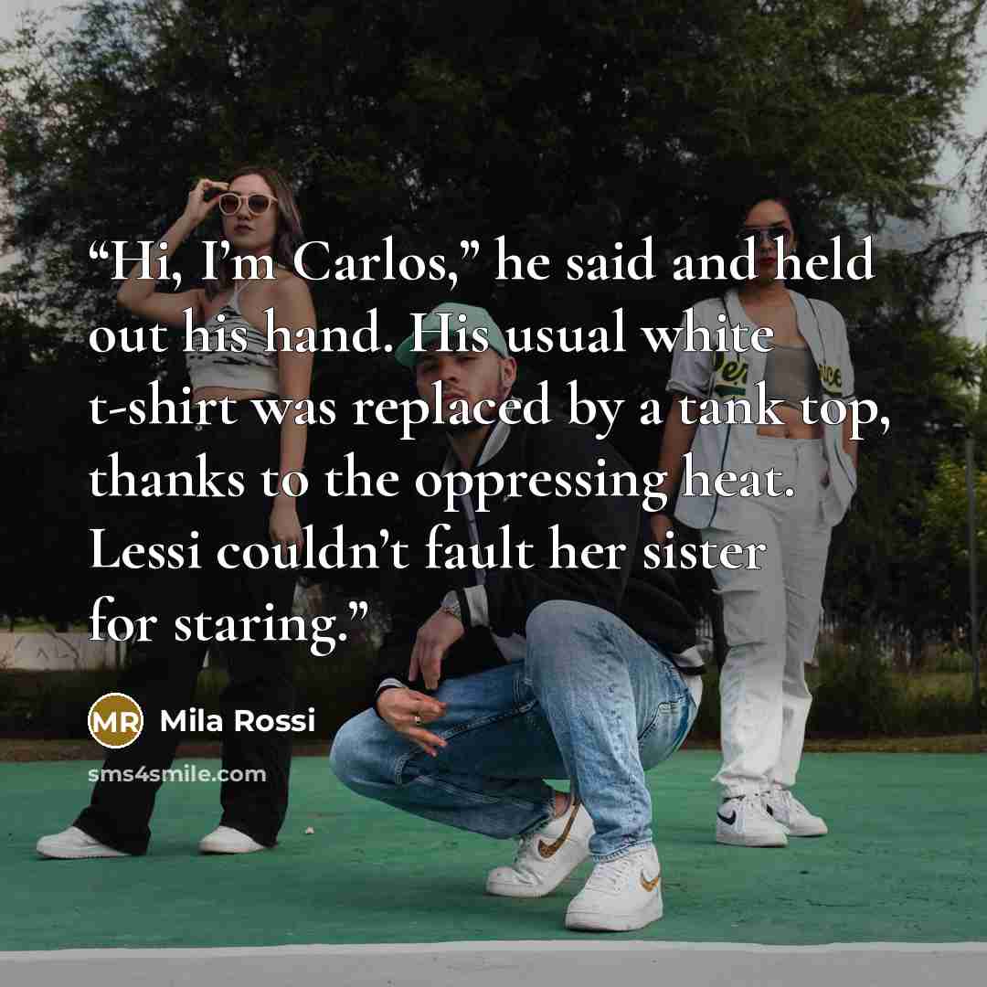 “Hi, I’m Carlos,” he said and held out his hand. His usual white t-shirt was replaced by a tank top, thanks to the oppressing heat. Lessi couldn’t fault her sister for staring.” quote by Mila Rossi