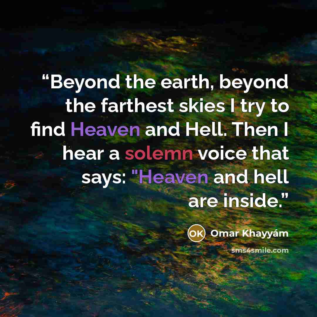 “Beyond the earth, beyond the farthest skies I try to find Heaven and Hell. Then I hear a solemn voice that says: "Heaven and hell are inside.” quote by Omar Khayyám