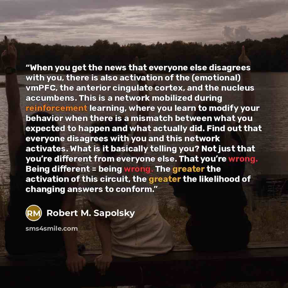 “When you get the news that everyone else disagrees with you, there is also activation of the (emotional) vmPFC, the anterior cingulate cortex, and the nucleus accumbens. This is a network mobilized during reinforcement learning, where you learn to modify your behavior when there is a mismatch…” quote by Robert M. Sapolsky