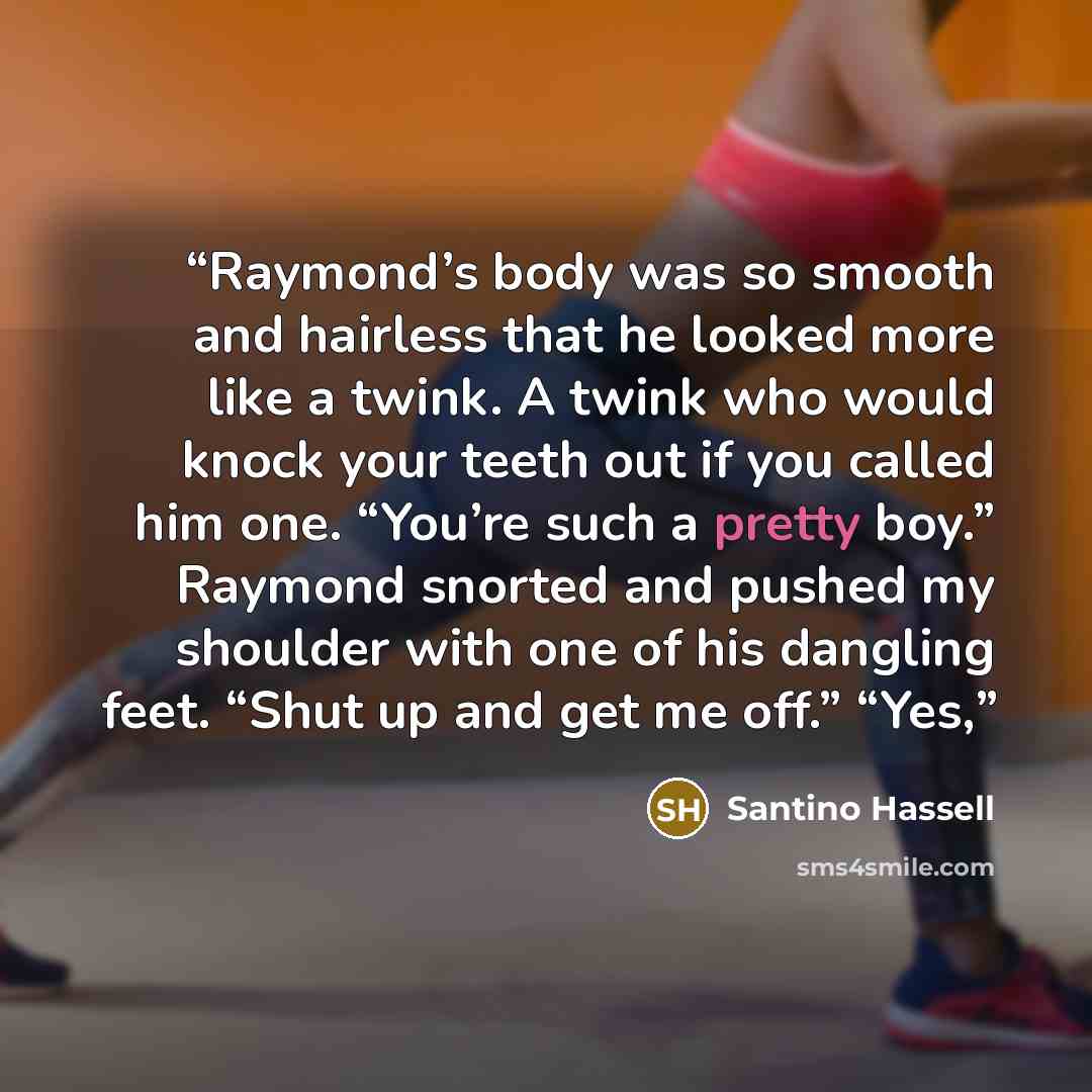 “Raymond’s body was so smooth and hairless that he looked more like a twink. A twink who would knock your teeth out if you called him one. “You’re such a pretty boy.” Raymond snorted and pushed my shoulder with one of his dangling feet. “Shut up and get me off.” “Yes,” quote by Santino Hassell