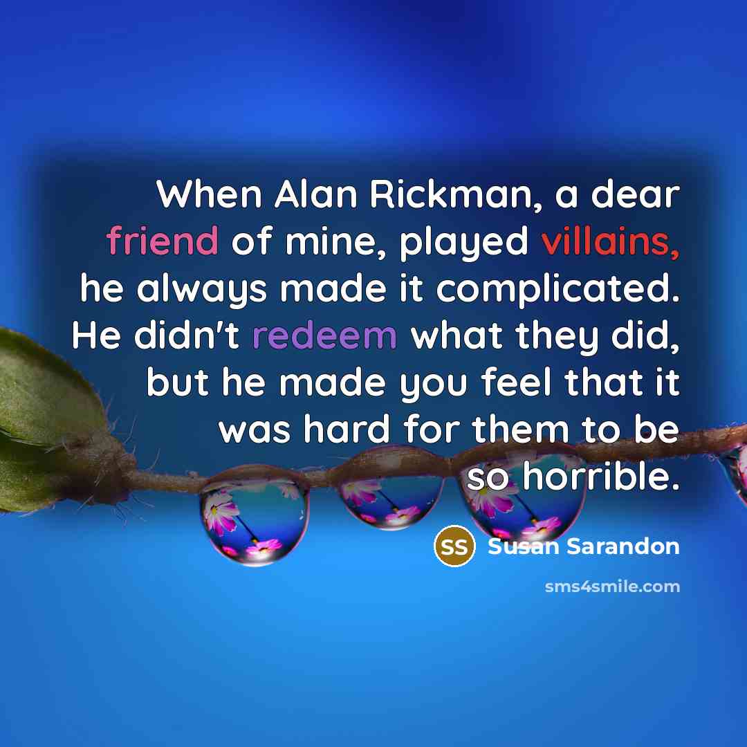 “When Alan Rickman, a dear friend of mine, played villains, he always made it complicated. He didn't redeem what they did, but he made you feel that it was hard for them to be so horrible.” quote by Susan Sarandon
