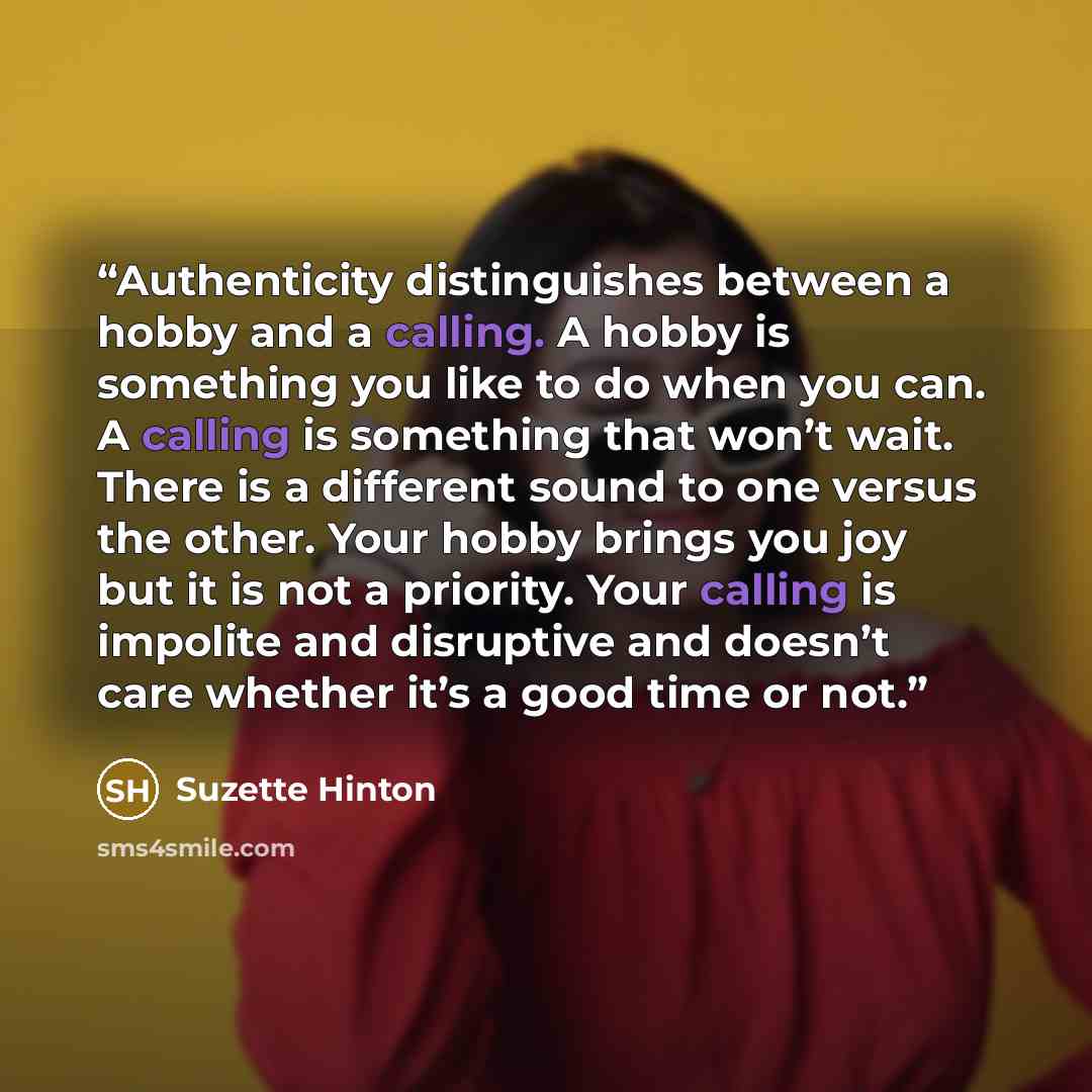 “Authenticity distinguishes between a hobby and a calling. A hobby is something you like to do when you can. A calling is something that won’t wait. There is a different sound to one versus the other. Your hobby brings you joy but it is not a priority. Your calling is impolite and disruptive and…” quote by Suzette Hinton