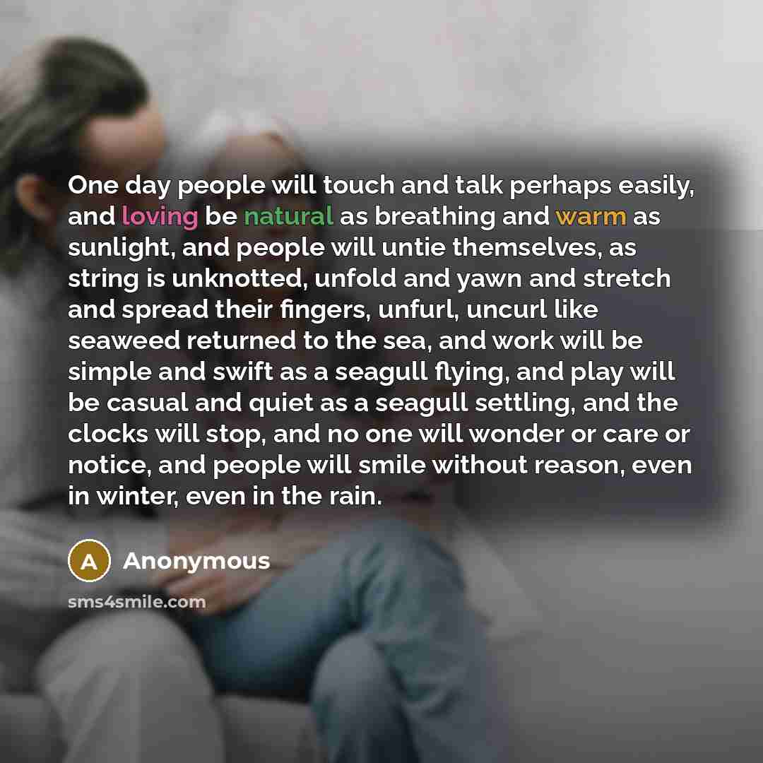 “One day people will touch and talk perhaps easily, and loving be natural as breathing and warm as sunlight, and people will untie themselves, as string is unknotted, unfold and yawn and stretch and spread their fingers, unfurl, uncurl like seaweed returned to the sea, and work will be simple and…” quote by Anonymous