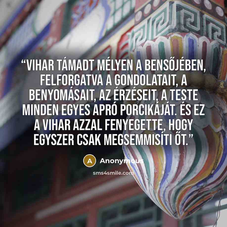 “Vihar támadt mélyen a bensőjében, felforgatva a gondolatait, a benyomásait, az érzéseit, a teste minden egyes apró porcikáját. És ez a vihar azzal fenyegette, hogy egyszer csak megsemmisíti őt.” quote by Anonymous