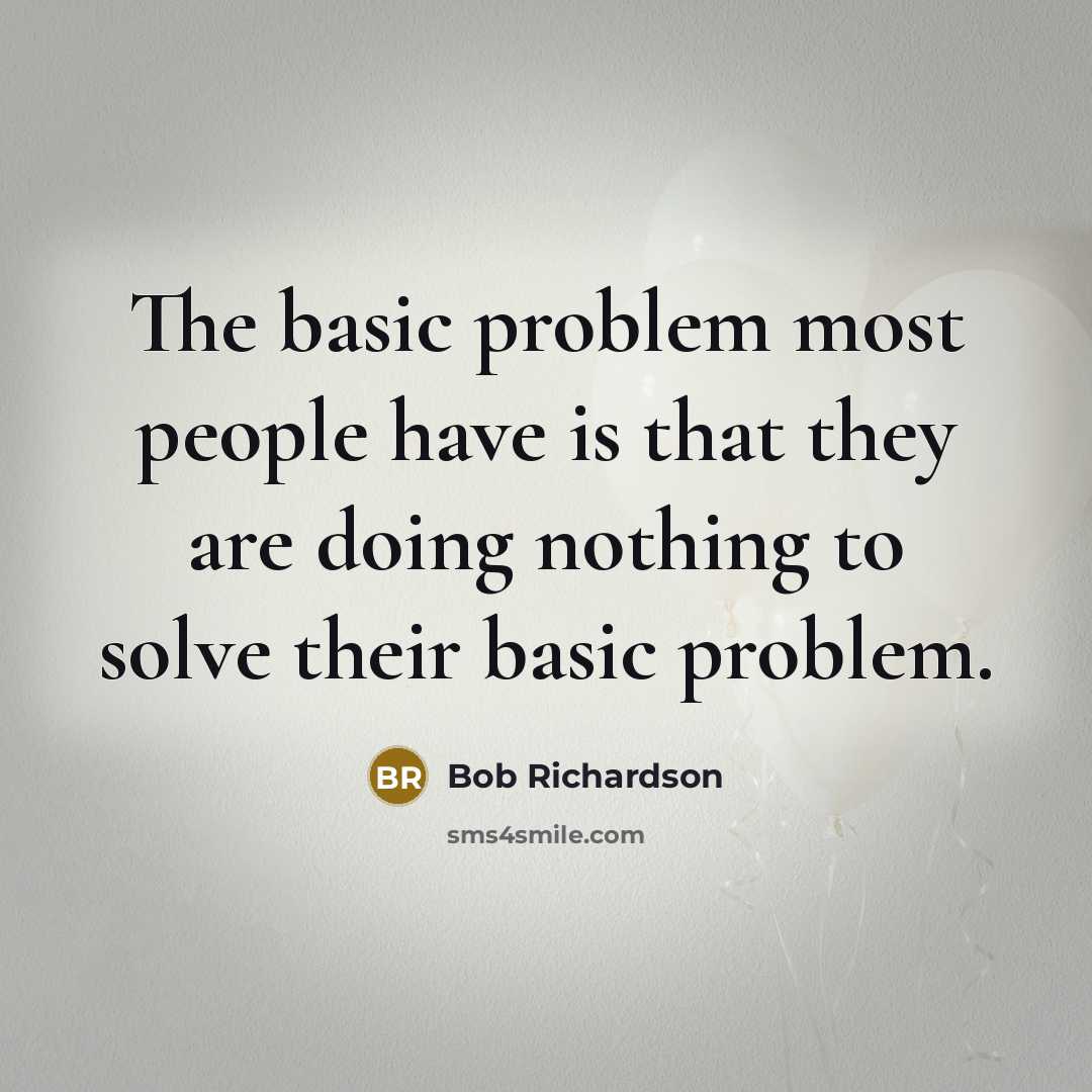 “The basic problem most people have is that they are doing nothing to solve their basic problem.” quote by Bob Richardson