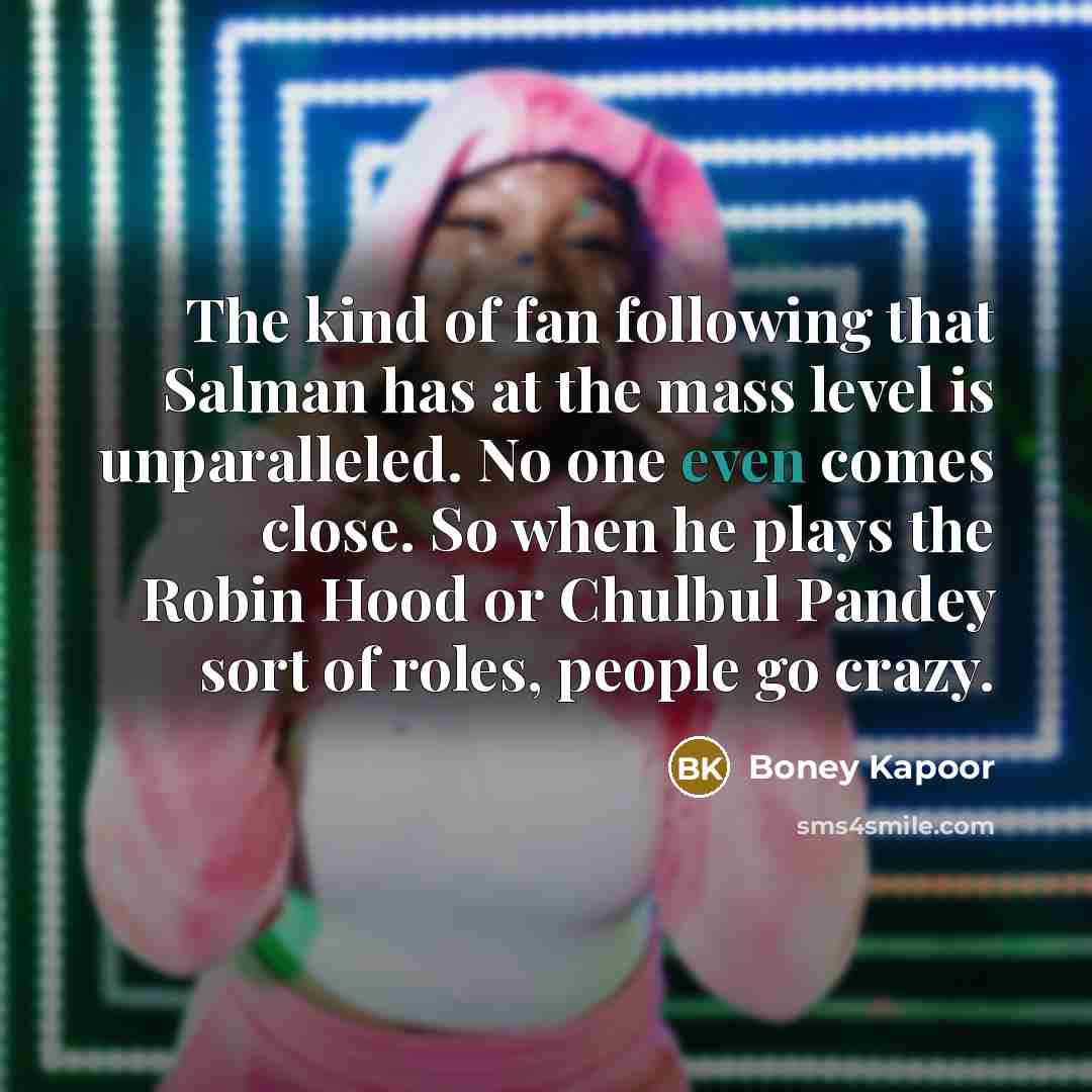 “The kind of fan following that Salman has at the mass level is unparalleled. No one even comes close. So when he plays the Robin Hood or Chulbul Pandey sort of roles, people go crazy.” quote by Boney Kapoor