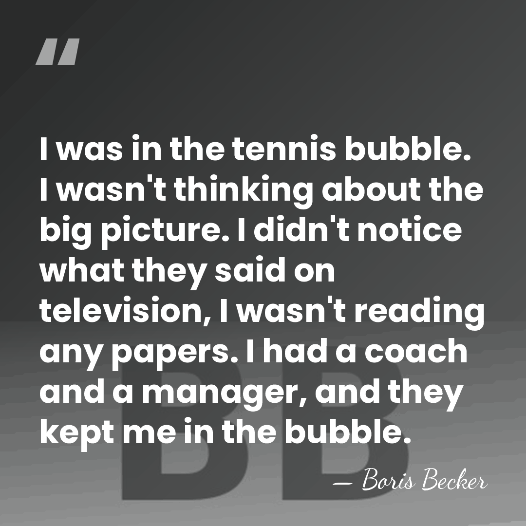 I was in the tennis bubble. I wasn't thinking about the big&hellip; - Boris Becker