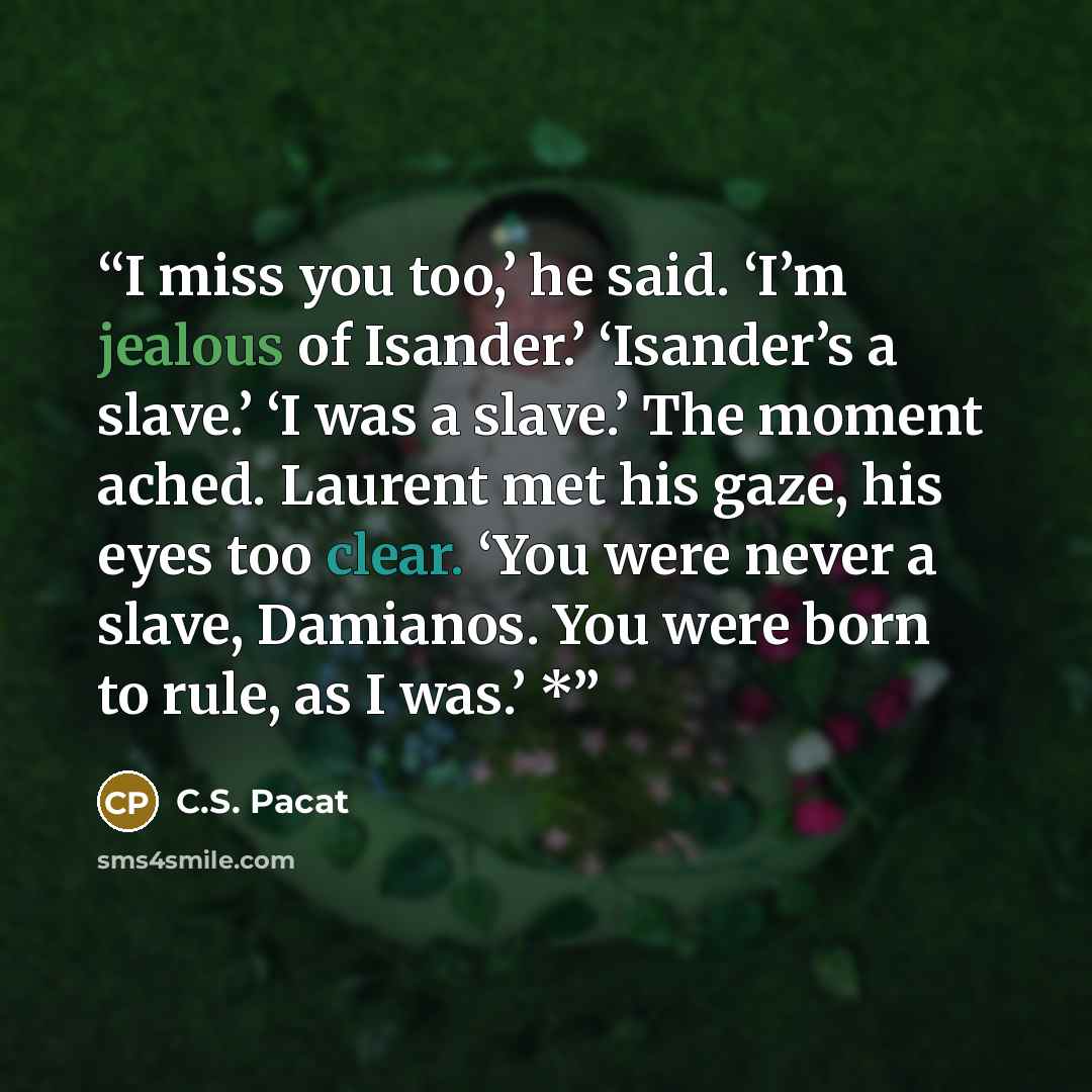 “I miss you too,’ he said. ‘I’m jealous of Isander.’ ‘Isander’s a slave.’ ‘I was a slave.’ The moment ached. Laurent met his gaze, his eyes too clear. ‘You were never a slave, Damianos. You were born to rule, as I was.’ *” quote by C.S. Pacat