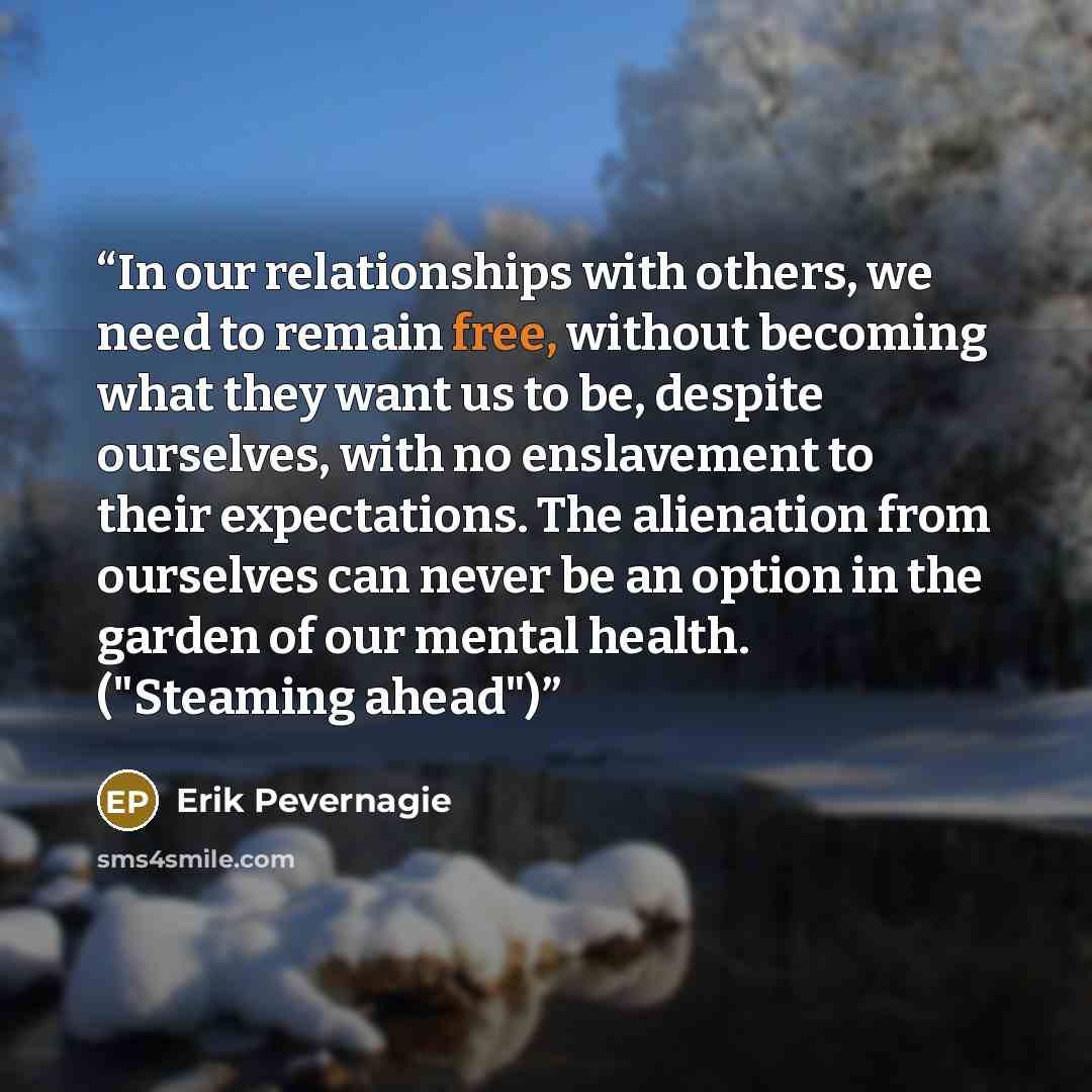“In our relationships with others, we need to remain free, without becoming what they want us to be, despite ourselves, with no enslavement to their expectations. The alienation from ourselves can never be an option in the garden of our mental health. ("Steaming ahead")” quote by Erik Pevernagie