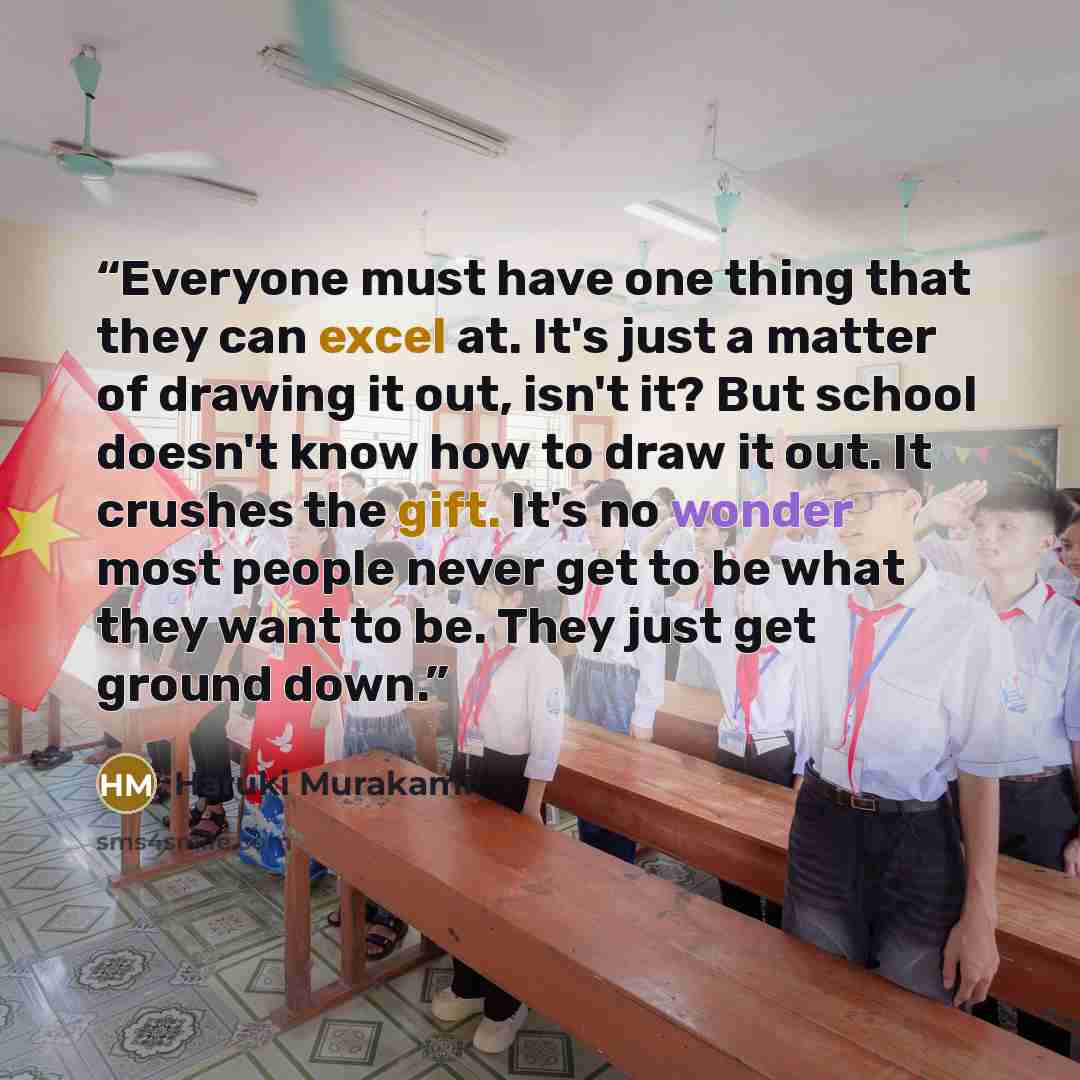“Everyone must have one thing that they can excel at. It's just a matter of drawing it out, isn't it? But school doesn't know how to draw it out. It crushes the gift. It's no wonder most people never get to be what they want to be. They just get ground down.” quote by Haruki Murakami