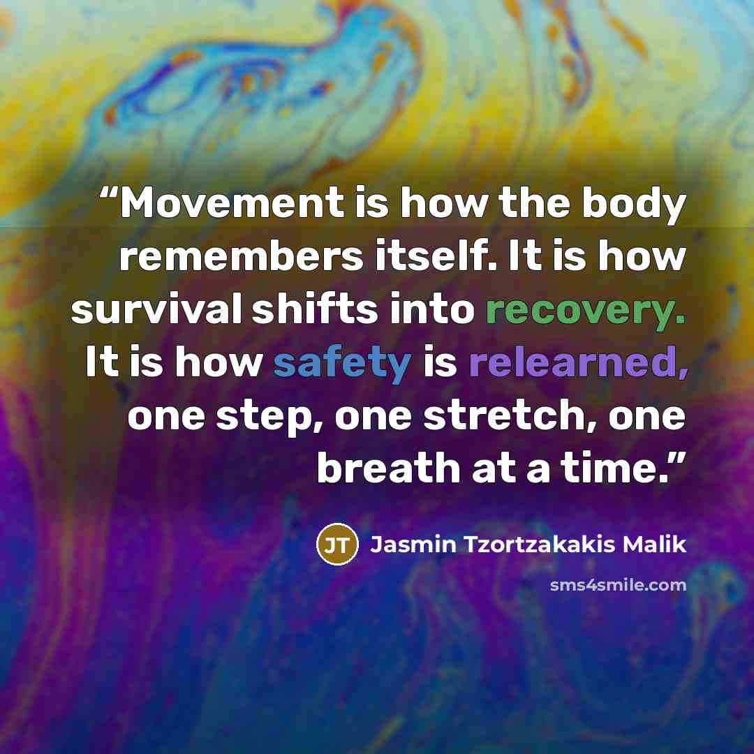 “Movement is how the body remembers itself. It is how survival shifts into recovery. It is how safety is relearned, one step, one stretch, one breath at a time.” quote by Jasmin Tzortzakakis Malik