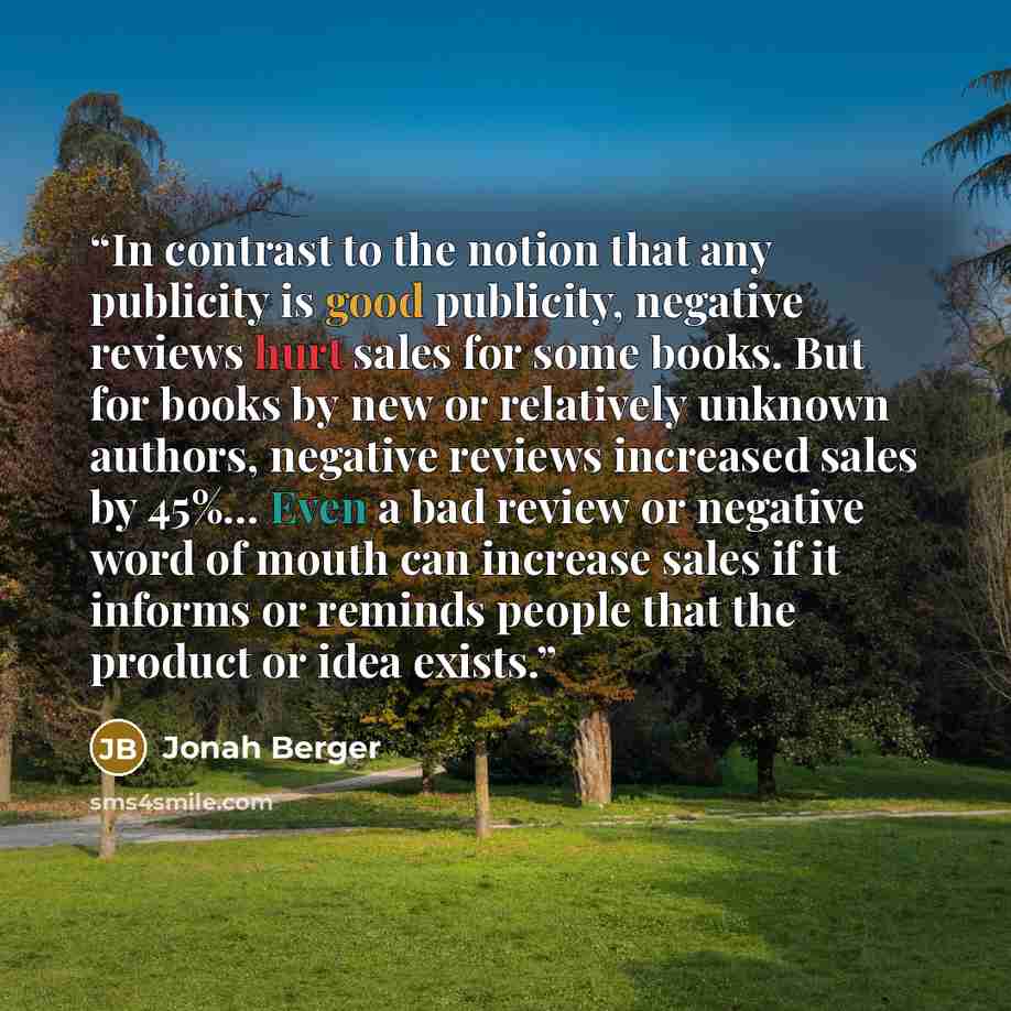 “In contrast to the notion that any publicity is good publicity, negative reviews hurt sales for some books. But for books by new or relatively unknown authors, negative reviews increased sales by 45%… Even a bad review or negative word of mouth can increase sales if it informs or reminds people…” quote by Jonah Berger