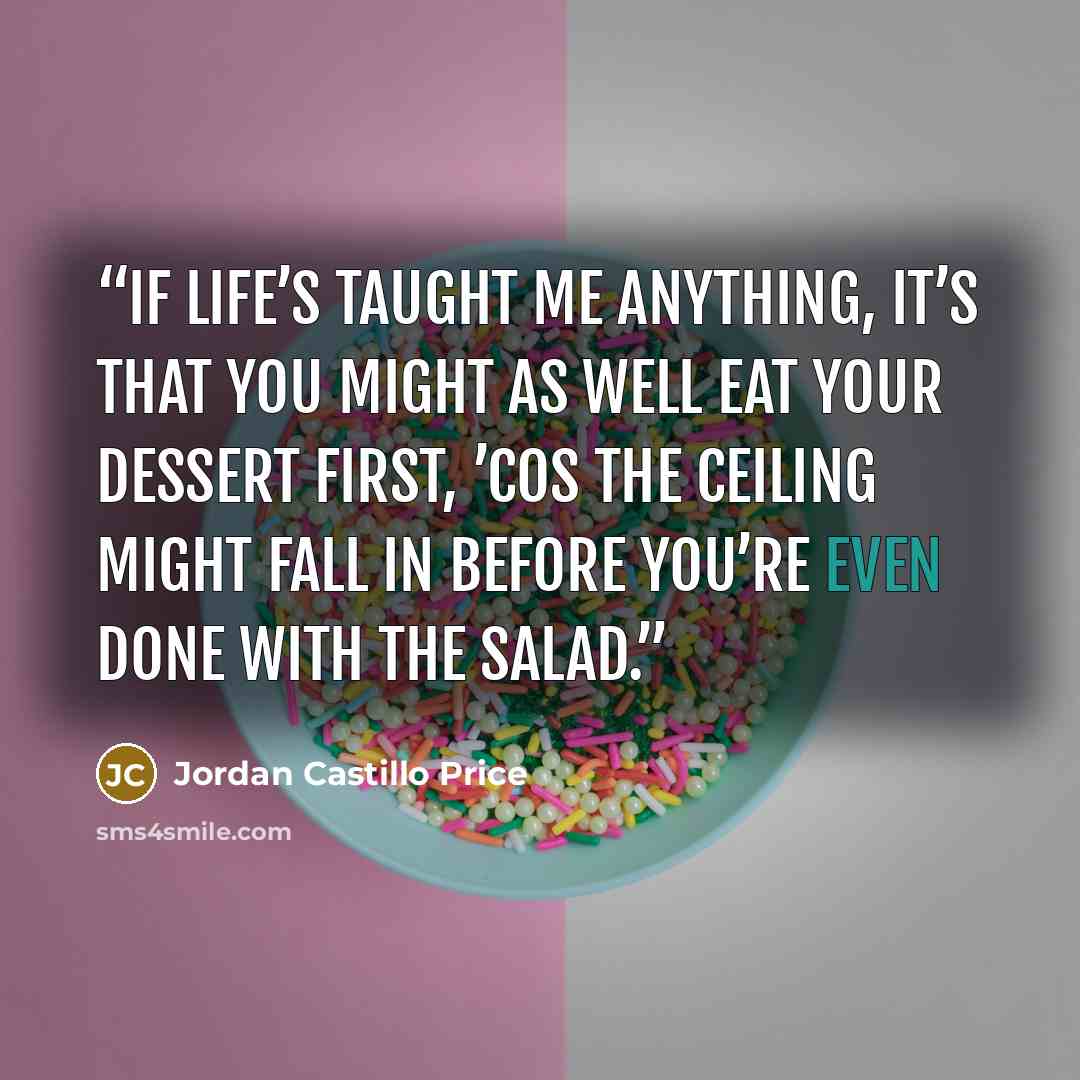 “If life’s taught me anything, it’s that you might as well eat your dessert first, ’cos the ceiling might fall in before you’re even done with the salad.” quote by Jordan Castillo Price