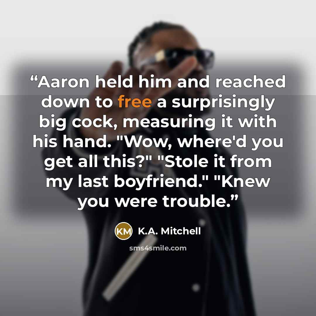 “Aaron held him and reached down to free a surprisingly big cock, measuring it with his hand. "Wow, where'd you get all this?" "Stole it from my last boyfriend." "Knew you were trouble.” quote by K.A. Mitchell