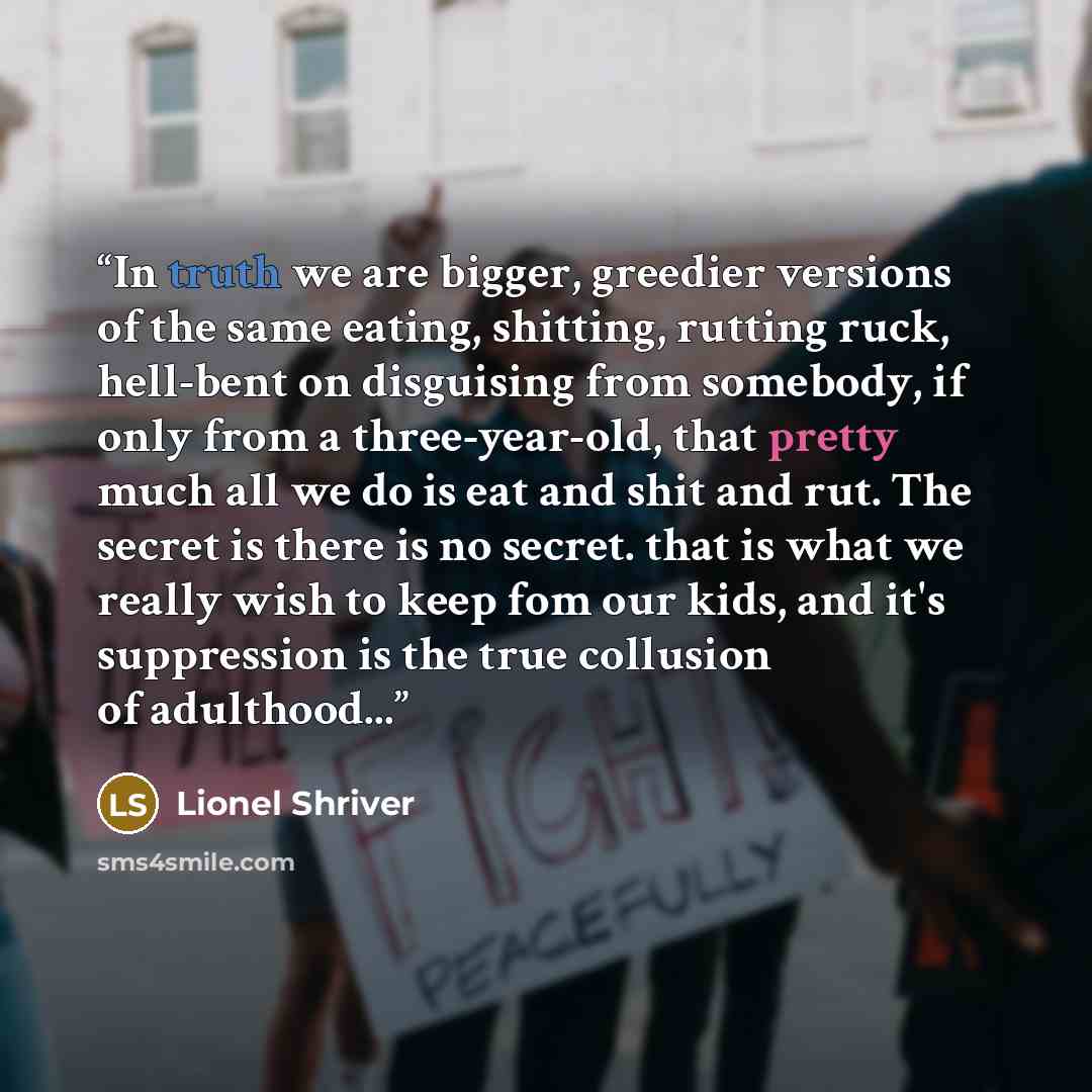 “In truth we are bigger, greedier versions of the same eating, shitting, rutting ruck, hell-bent on disguising from somebody, if only from a three-year-old, that pretty much all we do is eat and shit and rut. The secret is there is no secret. that is what we really wish to keep fom our kids, and…” quote by Lionel Shriver