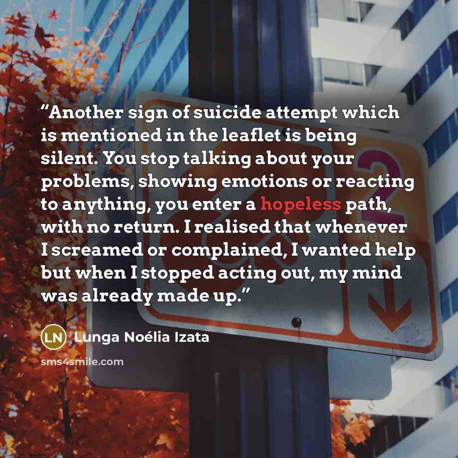 “Another sign of suicide attempt which is mentioned in the leaflet is being silent. You stop talking about your problems, showing emotions or reacting to anything, you enter a hopeless path, with no return. I realised that whenever I screamed or complained, I wanted help but when I stopped acting…” quote by Lunga Noélia Izata