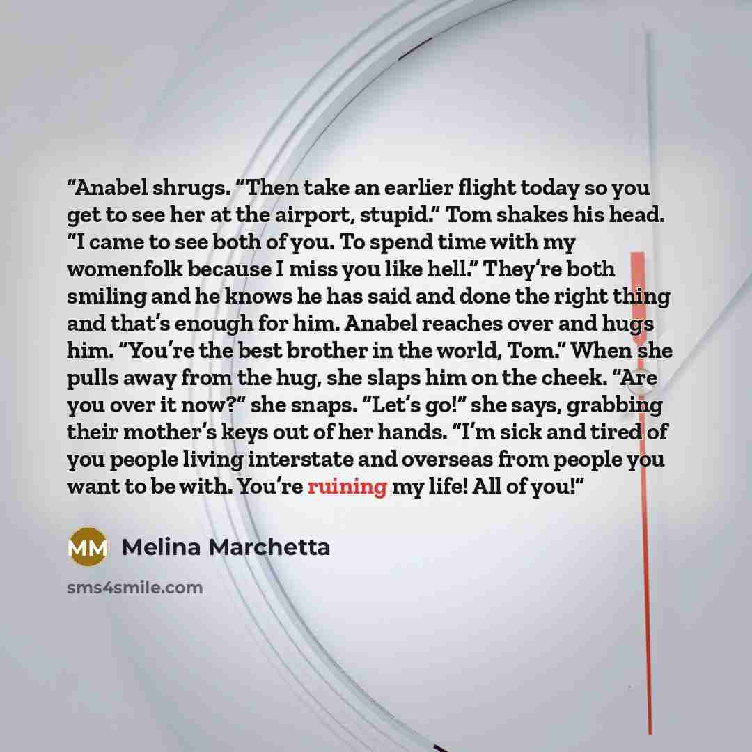 “Anabel shrugs. “Then take an earlier flight today so you get to see her at the airport, stupid.” Tom shakes his head. “I came to see both of you. To spend time with my womenfolk because I miss you like hell.” They’re both smiling and he knows he has said and done the right thing and that’s enough…” quote by Melina Marchetta