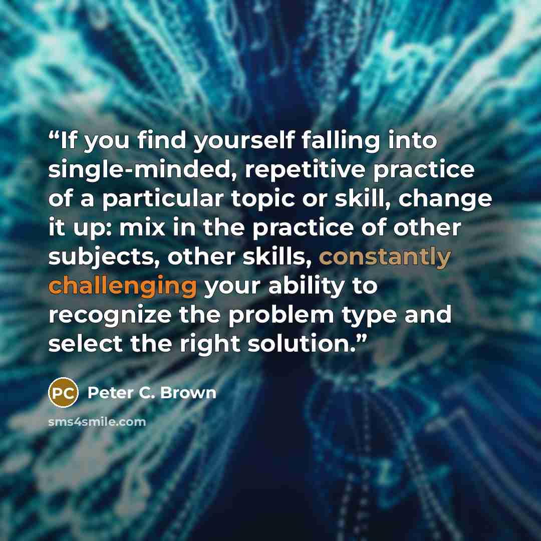 “If you find yourself falling into single-minded, repetitive practice of a particular topic or skill, change it up: mix in the practice of other subjects, other skills, constantly challenging your ability to recognize the problem type and select the right solution.” quote by Peter C. Brown