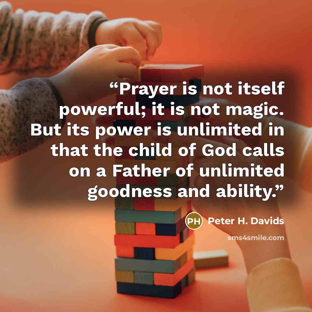 “Prayer is not itself powerful; it is not magic. But its power is unlimited in that the child of God calls on a Father of unlimited goodness and ability.” quote by Peter H. Davids