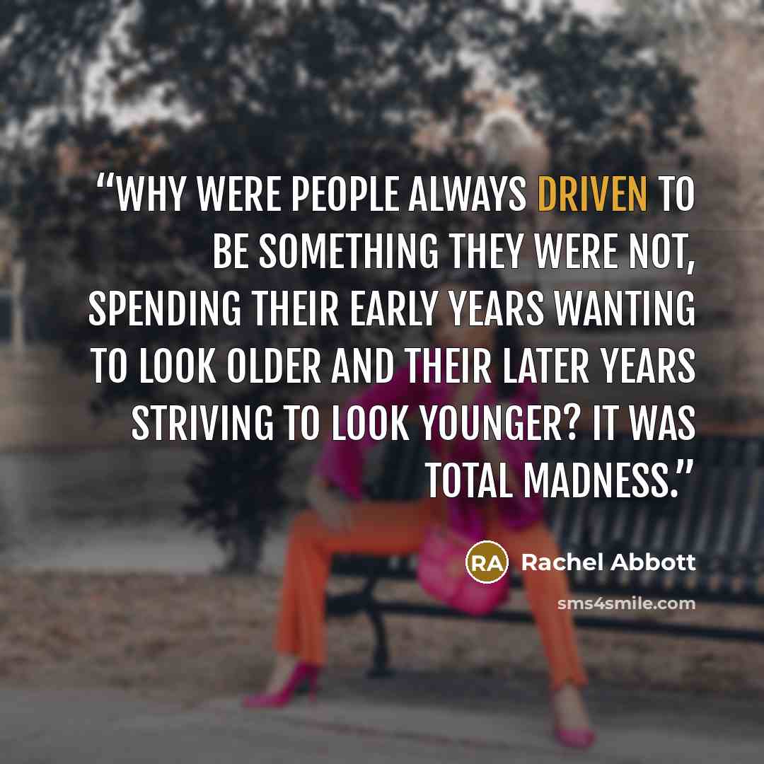 “Why were people always driven to be something they were not, spending their early years wanting to look older and their later years striving to look younger? It was total madness.” quote by Rachel Abbott